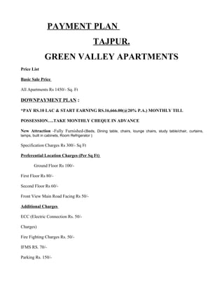 PAYMENT PLAN
                                                TAJPUR.
               GREEN VALLEY APARTMENTS
Price List

Basic Sale Price

All Apartments Rs 1450/- Sq. Ft

DOWNPAYMENT PLAN :

*PAY RS.10 LAC & START EARNING RS.16,666.00(@20% P.A.) MONTHLY TILL

POSSESSION….TAKE MONTHLY CHEQUE IN ADVANCE

New Attraction -Fully Furnished-(Beds, Dining table, chairs, lounge chairs, study table/chair, curtains,
lamps, built in cabinets, Room Refrigerator )

Specification Charges Rs 300/- Sq Ft

Preferential Location Charges (Per Sq Ft)

        Ground Floor Rs 100/-

First Floor Rs 80/-

Second Floor Rs 60/-

Front View Main Road Facing Rs 50/-

Additional Charges

ECC (Electric Connection Rs. 50/-

Charges)

Fire Fighting Charges Rs. 50/-

IFMS RS. 70/-

Parking Rs. 150/-
 