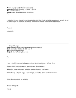 From: priya [priya@rahejabuilders.com]
Sent: Wednesday, October 15, 2008 2:18 PM
To: Sana Associates
Subject: RE: Atharva Pending documents
Hi,




I would like to inform you that i have recd. the documents of Mr. Amar kumar Ray and Jayshree Acharya but still
on certain pages the signatures are missing. therefore, requested to do the needful at the earliest.




Regards

priya bhalla




-----Original Message-----
From: Sana Associates [mailto:sanaassociates.ggn@gmail.com]
Sent: Wednesday, October 15, 2008 1:12 PM
To: priya@rahejabuilders.com
Subject: Atharva Pending documents


Hi,




Hope u would have received agreements of Jayashree Acharya & Amar Ray.

Agreement of Ms Charu Bakshi will reach you within 2 days.

Ameekar Charan will sign & send the pending pages to u by 2mrw

Nikhil Raheja & Rajesh Jagga are coming to your office 2mrw for the formalities.




Shall keep u updated on remaing.




Thanks & Regards

Manoj
 