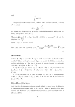 with:
∞
−∞
g(x) = 1
The generally used standard normal is deﬁned in the same way but with µ = 0 and
σ2 = 1 so that:
s(z) =
1
√
2π
· e
−
z2
2 .
We can see that any normal can be linearly transformed to standard from by the fol-
lowing, with guidance from [11, S.1]:
Theorem 2.3.2. For X = N(µ, σ2) and Z = N(0, 1), we can map X → Z with the
transform Z =
X − µ
σ
Proof. x = µ + σz and dx = σdz so:
P(x1 ≤ x ≤ x2) = P(x1 ≤ µ+σz ≤ x2) =
x2
x1
1
√
2πσ
·e
−
(µ + σz − µ)2
2σ2
σdz =
x2
x1
s(z) dz.
Measurability
As from [1, p.23], for a speciﬁed F, any set inside is measurable. A discrete random
variable Y deﬁned on Ω is F-measurable if given an event in the ﬁeld has occured, then
we know which value of Y has also. If we again go back to Example 2.1, and recall
F0= {∅, Ω}, F1= ∅, Ω, H, ¯H , F2= 2Ω :
If Y1(h, h) = Y1(h, t) = 0.4 and Y1(t, h) = Y1(t, t) = 1.6, Y1 is F1-measurable as for
{ω : Y1(ω) = 0.4} = {(h, h), (h, t)} = H ∈ F1 and {ω : Y1(ω) = 1.6} = {(t, h), (t, t)} =
¯H ∈ F1.
If Y2(h, h) = 0.16 and Y2(t, h) = Y2(t, h) = 0.64, Y2(t, t) = 2.56, Y2 is F2-measurable
as for {ω : Y2(ω) = 0.64} = {(h, t), (t, h)} ∈ F2 and but not F1-measurable as
{(h, t), (t, h)} /∈ F1.
Filtered Probability Spaces
As in [1, p.50], collecting what we have previously deﬁned, we can structure the deﬁnition
of a Filtered Probability Space being (Ω, F, F, P), for a space Ω (Deﬁnition 2.2.1) with
an event ﬁeld F (Section 2.2.1) and a ﬁltration (Section 2.2.2) and probability value P
(Deﬁnition 2.3.1).
9
 