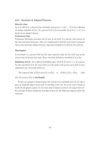 2.3.1 Stochastic & Adapted Processes
Discrete time
As in [1, Def 2.1], a discrete time stochastic process for t ∈ [0, 1, ..., T] is the collection
of random variables {Y (t)}. If a process Y (t) is Ft-measurable for all 0 ≤ t < T, it is
known as an adapted process.
Continuous time
Continuous Stochastic processes can be seen as the limit of a discrete time process as
the time increment decreases. They are complicated to describe and require continuity
theory also involving c´adl´ag functions, rigorously detailed in [1, Section 2.8, p.47-54].
Martingales
A martingale is a process that has the same expected value for the next step as the
actual value at the previous step. More concretely deﬁned as described in [1, p.51]:
Deﬁnition 2.3.11. For a ﬁltered probability space (Ω, F, F, P) and s < t, if a process
has the expectation to be the same value as at the point in the process up to that we have
information for. Formally written as:
The expected value of X(t) given Fs is X(s) ⇔ E(X(t) | Fs) = X(s), (2.8)
then the process X(t) is martingale.
To give an example to help envision the concept of a martingale process, we take a
game in which the player starts with £1 and ﬂips a fair coin. For every time it lands on
heads (h) the player is given £1, for every time it lands on tails (t), the player loses £1.
For example, if this is trialled for four ﬂips of the coin, the following diagram shows the
outcomes:
10
 