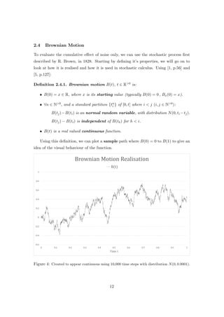 2.4 Brownian Motion
To evaluate the cumulative eﬀect of noise only, we can use the stochastic process ﬁrst
described by R. Brown, in 1828. Starting by deﬁning it’s properties, we will go on to
look at how it is realised and how it is used in stochastic calculus. Using [1, p.56] and
[5, p.127]:
Deﬁnition 2.4.1. Brownian motion B(t), t ∈ R>0 is:
• B(0) = x ∈ R, where x is its starting value (typically B(0) = 0 , Bx(0) = x).
• ∀n ∈ N>0, and a standard partition {tn
i } of [0, t] where i < j (i, j ∈ N>0):
B(tj)−B(ti) is an normal random variable, with distribution N(0, ti −tj).
B(tj) − B(ti) is independent of B(th) for h < i.
• B(t) is a real valued continuous function.
Using this deﬁnition, we can plot a sample path where B(0) = 0 to B(1) to give an
idea of the visual behaviour of the function.
Figure 4: Created to appear continuous using 10,000 time steps with distribution N(0, 0.0001).
12
 