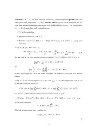 Theorem 2.4.1. We see that, although continuous, Brownian motion paths have some
other properties themselves [1, p.64], almost always (there exists paths that do not
have these properties but have essentially zero likelihood of occurring). For a realisation
0 ≤ t ≤ T, the path has, with probability one:
1. No diﬀerentiability.
2. Quadratic variation t on [0, t].
3. Inﬁnite variation on B(ti + ε) − B(ti), ∀ti 0 ≤ ti ≤ T and 0 < ε (any sized
interval).
Proof. 1. [1, p.64 Theorem 3.5]:
B(t + dt) − B(t)
dt
=
N(0, t + dt − t)
dt
=
√
dt
dt
N(0, 1) =
1
√
dt
N(0, 1) (2.9)
But we look at the limit as dt tends to zero where X = N(0, 1) and P(X = 0) = 0:
lim
dt→0
[P(
1
√
dt
|X| > K)] = 1 , ∀K ∈ R
As:
lim
A→∞
P
√
A >
K
|X|
= 1 , ∀K ∈ R, X = N(0, 1)
So the distribution in 2.9 is not ﬁnite, therefore the derivative does not exist almost
always.
Proof. 2. In the standard partition in the form {tn
i } of the interval [0, t] we look at the
expected quadratic variation
E [B] (t) = E lim
n→∞
n
i=1
(B(ti) − B(ti−1))2
= lim
n→∞
n
i=1
E (B(ti) − B(ti−1))2
,
but we see, by the deﬁnition of variance with zero mean in §2.3:
E (B(ti) − B(ti−1))2
= V ar (B(ti) − B(ti−1)) = V ar (N(0, ti − ti−1)) = ti − ti−1.
So the limit becomes:
E [B] (t) = lim
n→∞
n
i=1
ti − ti−1.
Which is a telescoping sum, resulting in:
E [B] (t) = tn − t0 = t − 0 = t.
13
 
