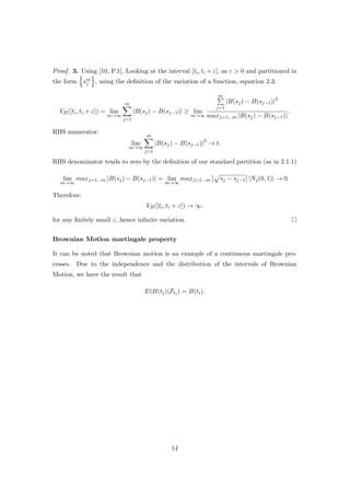 Proof. 3. Using [10, P.1], Looking at the interval [ti, ti + ε], as ε > 0 and partitioned in
the form sm
j , using the deﬁnition of the variation of a function, equation 2.3:
VB([ti, ti + ε]) = lim
m→∞
m
j=1
|B(sj) − B(sj−1)| ≥ lim
m→∞
m
j=1
|B(sj) − B(sj−1)|2
maxj=1...m |B(sj) − B(sj−1)|
.
RHS numerator:
lim
m→∞
m
j=1
|B(sj) − B(sj−1)|2
→ t.
RHS denominator tends to zero by the deﬁnition of our standard partition (as in 2.1.1)
lim
m→∞
maxj=1...m |B(sj) − B(sj−1)| = lim
m→∞
maxj=1...m sj − sj−1 |Nj(0, 1)| → 0.
Therefore:
VB([ti, ti + ε]) → ∞.
for any ﬁnitely small ε, hence inﬁnite variation.
Brownian Motion martingale property
It can be noted that Brownian motion is an example of a continuous martingale pro-
cesses. Due to the independence and the distribution of the intervals of Brownian
Motion, we have the result that
E(B(tj)|Fti ) = B(ti).
14
 