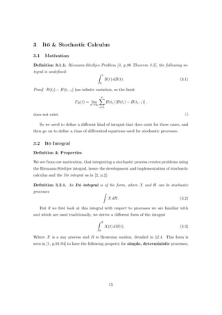 3 It¯o & Stochastic Calculus
3.1 Motivation
Deﬁnition 3.1.1. Riemann-Stieltjes Problem [3, p.96 Theorem 3.5], the following in-
tegral is undeﬁned:
1
0
B(t) dB(t). (3.1)
Proof. B(ti) − B(ti−1) has inﬁnite variation, so the limit:
FB(t) = lim
n→∞
n
i=1
B(ti) [B(ti) − B(ti−1)] .
does not exist.
So we need to deﬁne a diﬀerent kind of integral that does exist for these cases, and
then go on to deﬁne a class of diﬀerential equations used for stochastic processes.
3.2 It¯o Integral
Deﬁnition & Properties
We see from our motivation, that integrating a stochastic process creates problems using
the Riemann-Stieltjes integral, hence the development and implementation of stochastic
calculus and the It¯o integral as in [2, p.2]:
Deﬁnition 3.2.1. An It¯o integral is of the form, where X and H can be stochastic
processes
X dH. (3.2)
But if we ﬁrst look at this integral with respect to processes we are familiar with
and which are used traditionally, we derive a diﬀerent form of the integral
T
0
X(t) dB(t). (3.3)
Where X is a any process and B is Brownian motion, detailed in §2.4. This form is
seen in [1, p.91-94] to have the following property for simple, deterministic processes,
15
 