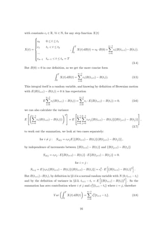 with constants ci ∈ R, ∀i ∈ N, for any step function X(t)
X(t) =



c0 0 ≤ t ≤ t1
c1 t1 < t ≤ t2
...
cn−1 tn−1 < t ≤ tn = T
,
T
0
X(t) dB(t) = c0 ·B(0)+
n−1
i=0
ci(B(ti+1)−B(ti)).
(3.4)
But B(0) = 0 in our deﬁnition, so we get the more concise form
T
0
X(t) dB(t) =
n−1
i=0
ci(B(ti+1) − B(ti)). (3.5)
This integral itself is a random variable, and knowing by deﬁnition of Brownian motion
with E(B(ti+1) − B(ti)) = 0 it has expectation
E
n−1
i=0
ci(B(ti+1) − B(ti)) =
n−1
i=0
ci · E(B(ti+1) − B(ti)) = 0, (3.6)
we can also calculate the variance
E


n−1
i=0
ci(B(ti+1) − B(ti)))
2

 = E


n−1
i=0
k−1
j=0
cicj{B(ti+1) − B(ti)}{B(tj+1) − B(tj)}

 ,
(3.7)
to work out the summation, we look at two cases separately:
for i = j : Si=j = cicjE [{B(ti+1) − B(ti)}{B(tj+1) − B(tj)}] ,
by independence of increments between {B(ti+1) − B(ti)} and {B(tj+1) − B(tj)}
Si=j = cicj · E{B(ti+1) − B(ti)} · E{B(tj+1) − B(tj)} = 0.
for i = j :
Si=j = E [cici{B(ti+1) − B(ti)}{B(ti+1) − B(ti)}] = c2
i · E {B(ti+1) − B(ti)}2
.
But B(ti+1)−B(ti), by deﬁnition in §2.4 is a normal random variable with N (0, ti+1 − ti)
and by the deﬁnition of variance in §2.3, ti+1 − ti = E {B(ti+1) − B(ti)}2
. So the
summation has zero contribution where i = j and c2
i {ti+1 − ti} where i = j, therefore
V ar
T
0
X(t) dB(t) =
n−1
i=0
c2
i {ti+1 − ti}. (3.8)
16
 