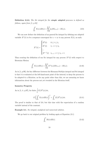 Deﬁnition 3.2.3. The It¯o integral for the simple adapted processes is deﬁned as
follows, again from [1, p.93]
t
0
X(s) dB(s) =
n−1
i=0
ξi(B(ti+1) − B(ti)). (3.9)
We can now deduce the deﬁnition of an general Ito integral by deﬁning our adapted
variable Xn(t) to be a sequence convergent for n → ∞ to any process X(t), as such:
Xn
(t) =



X0(t) 0 ≤ t ≤ t1
X1(t) t1 < t ≤ t2
...
Xn−1(t) tn−1 < t ≤ tn = t.
Thus creating the deﬁnition of our Ito integral for any process Xn(t) with respect to
Brownian Motion
t
0
X(s) dB(s) =
n−1
i=0
Xn
(ti)(B(ti+1) − B(ti)). (3.10)
As in [1, p.99], the key diﬀerence between the Riemann-Stieltjes integral and It¯o integral
is that it is evaluated at the left-hand-most point of the interval, to keep the process to
be adapted to a ﬁltration, as for any point other than this, we are assuming we know
information about the process not yet revealed in the ﬁltration itself.
Isometry Property
As in [1, 4. p.97], for ﬁnite
t
0
E(X2(s)) ds,
E
t
0
X(s) dB(s)
2
=
t
0
E(X2
(s)) ds. (3.11)
The proof is similar to that of 3.8, but this time with the expectation of a random
variable instead of the constant.
Example 3.1. Ito integral, analytical and numerical solution.
We go back to our original problem by looking again at Equation (3.1)
1
0
B(t) dB(t). (3.12)
18
 