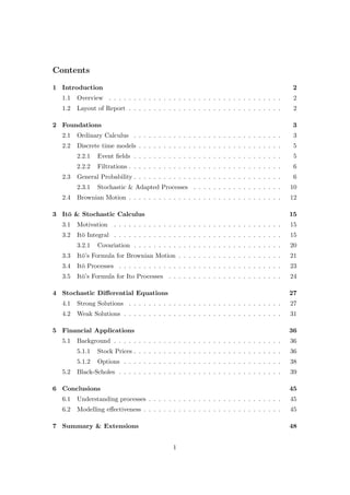 Contents
1 Introduction 2
1.1 Overview . . . . . . . . . . . . . . . . . . . . . . . . . . . . . . . . . . . 2
1.2 Layout of Report . . . . . . . . . . . . . . . . . . . . . . . . . . . . . . . 2
2 Foundations 3
2.1 Ordinary Calculus . . . . . . . . . . . . . . . . . . . . . . . . . . . . . . 3
2.2 Discrete time models . . . . . . . . . . . . . . . . . . . . . . . . . . . . . 5
2.2.1 Event ﬁelds . . . . . . . . . . . . . . . . . . . . . . . . . . . . . . 5
2.2.2 Filtrations . . . . . . . . . . . . . . . . . . . . . . . . . . . . . . . 6
2.3 General Probability . . . . . . . . . . . . . . . . . . . . . . . . . . . . . . 6
2.3.1 Stochastic & Adapted Processes . . . . . . . . . . . . . . . . . . 10
2.4 Brownian Motion . . . . . . . . . . . . . . . . . . . . . . . . . . . . . . . 12
3 It¯o & Stochastic Calculus 15
3.1 Motivation . . . . . . . . . . . . . . . . . . . . . . . . . . . . . . . . . . 15
3.2 It¯o Integral . . . . . . . . . . . . . . . . . . . . . . . . . . . . . . . . . . 15
3.2.1 Covariation . . . . . . . . . . . . . . . . . . . . . . . . . . . . . . 20
3.3 It¯o’s Formula for Brownian Motion . . . . . . . . . . . . . . . . . . . . . 21
3.4 It¯o Processes . . . . . . . . . . . . . . . . . . . . . . . . . . . . . . . . . 23
3.5 It¯o’s Formula for Ito Processes . . . . . . . . . . . . . . . . . . . . . . . 24
4 Stochastic Diﬀerential Equations 27
4.1 Strong Solutions . . . . . . . . . . . . . . . . . . . . . . . . . . . . . . . 27
4.2 Weak Solutions . . . . . . . . . . . . . . . . . . . . . . . . . . . . . . . . 31
5 Financial Applications 36
5.1 Background . . . . . . . . . . . . . . . . . . . . . . . . . . . . . . . . . . 36
5.1.1 Stock Prices . . . . . . . . . . . . . . . . . . . . . . . . . . . . . . 36
5.1.2 Options . . . . . . . . . . . . . . . . . . . . . . . . . . . . . . . . 38
5.2 Black-Scholes . . . . . . . . . . . . . . . . . . . . . . . . . . . . . . . . . 39
6 Conclusions 45
6.1 Understanding processes . . . . . . . . . . . . . . . . . . . . . . . . . . . 45
6.2 Modelling eﬀectiveness . . . . . . . . . . . . . . . . . . . . . . . . . . . . 45
7 Summary & Extensions 48
1
 