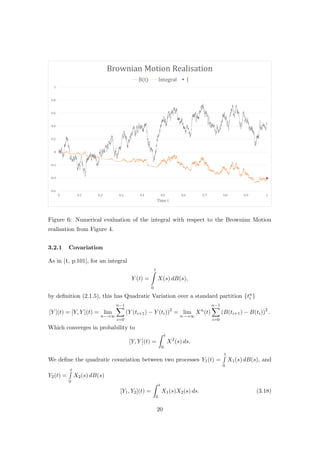 Figure 6: Numerical evaluation of the integral with respect to the Brownian Motion
realisation from Figure 4.
3.2.1 Covariation
As in [1, p.101], for an integral
Y (t) =
t
0
X(s) dB(s),
by deﬁnition (2.1.5), this has Quadratic Variation over a standard partition {tn
i }
[Y ](t) = [Y, Y ](t) = lim
n−→∞
n−1
i=0
(Y (ti+1) − Y (ti))2
= lim
n−→∞
Xn
(t)
n−1
i=0
(B(ti+1) − B(ti))2
.
Which converges in probability to
[Y, Y ](t) =
t
0
X2
(s) ds.
We deﬁne the quadratic covariation between two processes Y1(t) =
t
0
X1(s) dB(s), and
Y2(t) =
t
0
X2(s) dB(s)
[Y1, Y2](t) =
t
0
X1(s)X2(s) ds. (3.18)
20
 