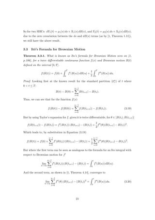 So for two SDE’s: dY1(t) = µ1(s) ds + X1(s) dB(s), and Y2(t) = µ2(s) ds + X2(s) dB(s),
due to the zero covariation between the ds and dB(s) terms (as by [1, Theorem 1.11]),
we still have the above result.
3.3 It¯o’s Formula for Brownian Motion
Theorem 3.3.1. What is known as Ito’s formula for Brownian Motion seen on [1,
p.106], for a twice diﬀerentiable continuous function f(x) and Brownian motion B(t)
deﬁned on the interval [0, T].
f(B(t)) = f(0) +
T
0
f (B(u)) dB(u) +
1
2
T
0
f (B(u)) du.
Proof. Looking ﬁrst at the known result for the standard partition {tn
i } of t where
0 < t ≤ T:
B(t) − B(0) =
n−1
i=0
B(ti+1) − B(ti).
Thus, we can see that for the function f(x)
f(B(t)) − f(B(0)) =
n−1
i=0
f(B(ti+1)) − f(B(ti)). (3.19)
But by using Taylor’s expansion for f, given it is twice diﬀerentiable, for θ ∈ [B(ti), B(ti+1)]
f(B(ti+1)) − f(B(ti)) = f (B(ti)) (B(ti+1) − (B(ti)) +
1
2
f (θ)(B(ti+1) − B(ti))2
.
Which leads to, by substitution in Equation (3.19)
f(B(t)) = f(0) +
n−1
i=0
f (B(ti)) (B(ti+1) − (B(ti)) +
1
2
n−1
i=0
f (θ)(B(ti+1) − B(ti))2
.
But where the ﬁrst term can be seen as analogous to the formula for an Ito integral with
respect to Brownian motion for f
lim
n→∞
n−1
i=0
f (B(ti)) (B(ti+1) − (B(ti)) =
t
0
f (B(u)) dB(u).
And the second term, as shown in [1, Theorem 4.14], converges to
lim
n→∞
n−1
i=0
f (θ) (B(ti+1) − (B(ti))2
=
t
0
f (B(u)) du. (3.20)
21
 
