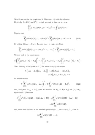 We will now outline the proof from [1, Theorem 4.14] with the following:
Firstly, for θ = B(ti) and f (x) = g(x), we want to show, as n −→ ∞
n−1
i=0
g(B(ti)) (B(ti+1) − (B(ti))2
−→
t
0
g(B(u)) du.
Namely, that
n−1
i=0
g(B(ti)) (B(ti+1) − (B(ti))2
−
n−1
i=0
g(B(ti))(ti+1 − ti) −→ 0. (3.21)
By setting B(ti+1) − B(ti) = ∆Bi and ti+1 − ti = ∆ti , we obtain
n−1
i=0
g(B(ti)) (B(ti+1) − (B(ti))2
− (ti+1 − ti) =
n−1
i=0
g(B(ti)) ∆2
Bi
− ∆ti .
We now look at the square mean
E
n−1
i=0
g(B(ti)) ∆2
Bi
− ∆ti
2
= E
n−1
i=0
g(B(ti)) ∆2
Bi
− ∆ti
n−1
j=0
g(B(tj)) ∆2
Bj
− ∆tj .
Now, similarly to the proof in (3.7) the terms for i = j are zero as
E ∆2
Bi
− ∆ti ∆2
Bj
− ∆tj = E∆2
Bi
E∆2
Bj
− E∆2
Bi
E∆tj
−E∆2
Bj
E∆ti + E∆ti ∆tj = 0.
So we can deduce
E
n−1
i=0
g(B(ti)) ∆2
Bi
− ∆ti
2
= E
n−1
i=0
g2
(B(ti)) ∆2
Bi
− ∆ti
2
. (3.22)
But, using the E∆4
Bi
= 3∆2
ti
(The 4th moment of ∆Bi = N(0, ∆ti ) See [11, S.1]),
equation (3.22) becomes
E
n−1
i=0
g2
(B(ti)) E∆4
Bi
− 2E∆2
Bi
∆ti + ∆2
ti
= E
n−1
i=0
g2
(B(ti)) 3∆2
ti
− 2∆2
ti
+ ∆2
ti
= 2E
n−1
i=0
g2
(B(ti))∆2
ti
.
But, as we have outlined in our standard partition (2.1.1), as n −→ ∞, ∆ti −→ 0 so
2E
n−1
i=0
g2
(B(ti))∆2
ti
−→ 0,
22
 