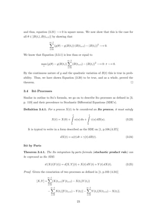 and thus, equation (3.21) −→ 0 in square mean. We now show that this is the case for
all θ ∈ [B(ti), B(ti+1)] by showing that
n−1
i=0
(g(θ) − g(B(ti)) (B(ti+1) − (B(ti))2
−→ 0.
We know that Equation (3.3.1) is less than or equal to
max
i
(g(θ) − g(B(ti))
n−1
i=0
(B(ti+1) − (B(ti))2
−→ 0 · t −→ 0.
By the continuous nature of g and the quadratic variation of B(t) this is true in prob-
ability. Thus, we have shown Equation (3.20) to be true, and as a whole, proved the
theorem.
3.4 It¯o Processes
Similar in outline to Ito’s formula, we go on to describe Ito processes as deﬁned in [3,
p. 119] and their precedence to Stochastic Diﬀerential Equations (SDE’s).
Deﬁnition 3.4.1. For a process X(t) to be considered an Ito process, it must satisfy
X(t) = X(0) +
t
0
α(u) du +
t
0
γ(u) dB(u). (3.23)
It is typical to write in a form described as the SDE on [1, p.108,(4.37)]
dX(t) = α(t) dt + γ(t) dB(t). (3.24)
It¯o by Parts
Theorem 3.4.1. The Ito integration by parts formula (stochastic product rule) can
be expressed as the SDE:
d (X(t)Y (t)) = d[X, Y ](t) + X(t) dY (t) + Y (t) dX(t). (3.25)
Proof. Given the covariation of two processes as deﬁned in [1, p.103 (4.24)]
[X, Y ] =
n−1
i=0
(X(ti+1)Y (ti+1) − X(ti)Y (ti))
−
n−1
i=0
X(ti)[Y (ti+1) − Y (ti)] −
n−1
i=0
Y (ti)[X(ti+1) − X(ti)].
23
 