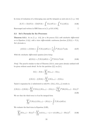 In terms of evaluation of a telescoping sum and Ito integrals as such seen in [1, p. 113]
[X, Y ] = X(t)Y (t) − X(0)Y (0) −
t
0
X(s) dY (s) −
t
0
Y (s) dX(s). (3.26)
Rearranged and written in SDE form as in [1, p.113 (4.59)].
3.5 It¯o’s Formula for Ito Processes
Theorem 3.5.1. As on [1, p. 112], for a It¯o process X(t) with stochastic diﬀerential
as in Equation (3.24), with a twice diﬀerentiable continuous function f(X(t)) = Y (t),
Ito’s formula is
f(X(t)) = f(X(0)) +
t
0
f (X(s))dX(s) +
1
2
t
0
f (X(s))γ2
(s)ds. (3.27)
With the stochastic diﬀerential equation form being:
df(X(t)) = f (X(t))dX(t) +
1
2
f (X(t))γ2
(t)dt. (3.28)
Proof. The proof is similar to that of Theorem (3.3.1), some parts already outlined will
be given without much detail. So for the partition {tn
i } on [0, t],
X(t) − X(0) =
n−1
i=0
X(ti+1) − X(ti),
f(X(t)) − f(X(0)) =
n−1
i=0
f(X(ti+1) − f(X(ti).
Taylor’s expansion for f substituted in with Θ ∈ [X(ti), X(ti+1)] results in
f(X(t)) = f(X(0)) +
n−1
i=0
f (X(ti)) (X(ti+1) − (X(ti)) +
1
2
n−1
i=0
f (Θ)(X(ti+1) − X(ti))2
.
(3.29)
We see that the third term is of an Ito integral form
n−1
i=0
f (X(ti)) (X(ti+1) − (X(ti)) =
t
0
f (X(s))dX(s).
We evaluate the ﬁnal term in Equation (3.29),
n−1
i=0
(X(ti+1) − X(ti))2
=
n−1
i=0
(α(t) (ti+1 − ti) + γ(t) (B(ti+1) − B(ti)))2
. (3.30)
24
 