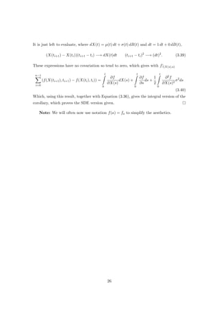 It is just left to evaluate, where dX(t) = µ(t) dt + σ(t) dB(t) and dt = 1 dt + 0 dB(t),
(X(ti+1) − X(ti))(ti+1 − ti) −→ dX(t)dt (ti+1 − ti)2
−→ (dt)2
. (3.39)
These expressions have no covariation so tend to zero, which gives with f|(X(s),s)
n−1
i=0
(f(X(ti+1), ti+1) − f(X(ti), ti)) =
t
0
∂f
∂X(s)
dX(s) +
t
0
∂f
∂s
ds +
1
2
t
0
∂2f
∂X(s)2
σ2
ds
(3.40)
Which, using this result, together with Equation (3.36), gives the integral version of the
corollary, which proves the SDE version given.
Note: We will often now use notation f(a) = fa to simplify the aesthetics.
26
 