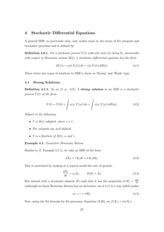 4 Stochastic Diﬀerential Equations
A general SDE, as previously seen, only makes sense in the terms of It¯o integrals and
stochastic processes and is deﬁned by:
Deﬁnition 4.0.1. For a stochastic process Y (t) with α(t) and γ(t) being Fti -measurable
with respect to Brownian motion B(t), a stochastic diﬀerential equation has the form
dY (t) = α(t, Y (t)) dt + γ(t, Y (t)) dB(t). (4.1)
There exists two types of solutions to SDE’s, know as ‘Strong’ and ‘Weak’ type.
4.1 Strong Solutions
Deﬁnition 4.1.1. As on [3, p. 137], A strong solution to an SDE is a stochastic
process Y (t) of the form
Y (t) = Y (0) +
t
0
α(u, Y (u)) du +
t
0
γ(u, Y (u)) dB(u), (4.2)
Subject to the following:
• Y is B(s) adapted, where s ≤ t.
• The integrals are well deﬁned.
• Y is a function of B(t), α and γ.
Example 4.1. Geometric Brownian Motion
Similar to [7, Example 5.1.1], we take an SDE of the form
dXt = rXt dt + σXt dBt. (4.3)
This is motivated by looking at a typical model for rate of growth:
dXt
dt
= αtXt, X(0) = X0 (4.4)
But instead with a stochastic element Wt such that it has the properties of Wt = dBt
dt
(although we know Brownian Motion has no derivative, see 2.4.1) in a way which makes
αt = r + σWt. (4.5)
Now, using the It¯o formula for It¯o processes, Equation (3.28), on f(Xt) = ln(Xt).
27
 