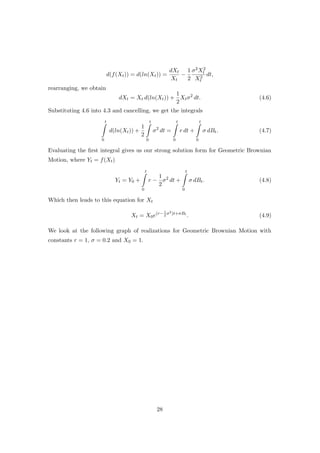 d(f(Xt)) = d(ln(Xt)) =
dXt
Xt
−
1
2
σ2X2
t
X2
t
dt,
rearranging, we obtain
dXt = Xt d(ln(Xt)) +
1
2
Xtσ2
dt. (4.6)
Substituting 4.6 into 4.3 and cancelling, we get the integrals
t
0
d(ln(Xt)) +
1
2
t
0
σ2
dt =
t
0
r dt +
t
0
σ dBt. (4.7)
Evaluating the ﬁrst integral gives us our strong solution form for Geometric Brownian
Motion, where Yt = f(Xt)
Yt = Y0 +
t
0
r −
1
2
σ2
dt +
t
0
σ dBt. (4.8)
Which then leads to this equation for Xt
Xt = X0e(r−1
2
σ2)t+σBt
. (4.9)
We look at the following graph of realizations for Geometric Brownian Motion with
constants r = 1, σ = 0.2 and X0 = 1.
28
 