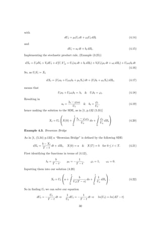 with
dUt = µtUt dt + ωtUt dBt (4.14)
and
dVt = at dt + bt dBt. (4.15)
Implementing the stochastic product rule, (Example (3.25))
dXt = UtdVt + VtdUt + d [U, V ]t = Ut(at dt + bt dBt) + VtUt(µt dt + ωt dBt) + Utωtbt dt
(4.16)
So, as UtVt = Xt
dXt = (Utat + Utωtbt + µtXt) dt + (Utbt + ωtXt) dBt, (4.17)
means that
Utat + Utωtbt = λt & Utbt = ϕt. (4.18)
Resulting in
at =
λt − ϕtωt
Ut
& bt =
ϕt
Ut
, (4.19)
hence making the solution to the SDE, as in [1, p.132 (5.31)]
Xt = Ut

X(0) +
t
0
λs − ϕsωs
Us
ds +
t
0
ϕs
Us
dBs

 (4.20)
Example 4.3. Brownian Bridge
As in [1, (5.34) p.133] a “Brownian Bridge” is deﬁned by the following SDE:
dXt =
b − Xt
T − t
dt + dBt, X(0) = a & X(T) = b for 0 ≤ t < T. (4.21)
First identifying the functions in terms of (4.12),
λt =
b
T − t
, µt = −
1
T − t
, ϕt = 1, ωt = 0.
Inputting them into our solution (4.20)
Xt = Ut

a +
t
0
b
Us(T − s)
ds +
t
0
1
Us
dBs

 . (4.22)
So in ﬁnding Ut we can solve our equation
dUt = −
Ut
T − t
dt ⇒
1
Ut
dUt = −
1
T − t
dt ⇒ ln(Ut) = ln(AT − t)
30
 