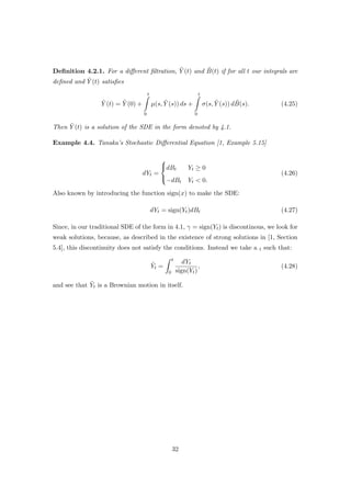 Deﬁnition 4.2.1. For a diﬀerent ﬁltration, ˜Y (t) and ˜B(t) if for all t our integrals are
deﬁned and ˜Y (t) satisﬁes
˜Y (t) = ˜Y (0) +
t
0
µ(s, ˜Y (s)) ds +
t
0
σ(s, ˜Y (s)) d ˜B(s). (4.25)
Then ˜Y (t) is a solution of the SDE in the form denoted by 4.1.
Example 4.4. Tanaka’s Stochastic Diﬀerential Equation [1, Example 5.15]
dYt =



dBt Yt ≥ 0
−dBt Yt < 0.
(4.26)
Also known by introducing the function sign(x) to make the SDE:
dYt = sign(Yt)dBt (4.27)
Since, in our traditional SDE of the form in 4.1, γ = sign(Yt) is discontinous, we look for
weak solutions, because, as described in the existence of strong solutions in [1, Section
5.4], this discontinuity does not satisfy the conditions. Instead we take a t such that:
˜Yt =
t
0
dYt
sign(Yt)
, (4.28)
and see that ˜Yt is a Brownian motion in itself.
32
 