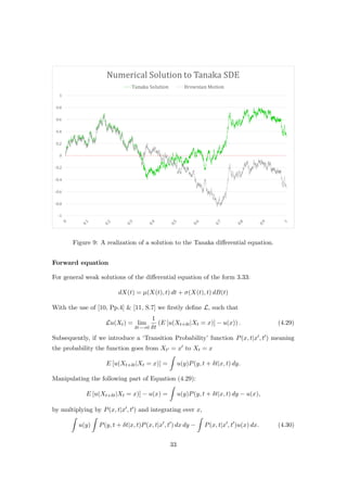 Figure 9: A realization of a solution to the Tanaka diﬀerential equation.
Forward equation
For general weak solutions of the diﬀerential equation of the form 3.33:
dX(t) = µ(X(t), t) dt + σ(X(t), t) dB(t)
With the use of [10, Pp.4] & [11, S.7] we ﬁrstly deﬁne L, such that
Lu(Xt) = lim
δt−→0
1
δt
(E [u(Xt+δt|Xt = x)] − u(x)) . (4.29)
Subsequently, if we introduce a ‘Transition Probability’ function P(x, t|x , t ) meaning
the probability the function goes from Xt = x to Xt = x
E [u(Xt+δt|Xt = x)] = u(y)P(y, t + δt|x, t) dy.
Manipulating the following part of Equation (4.29):
E [u(Xt+δt|Xt = x)] − u(x) = u(y)P(y, t + δt|x, t) dy − u(x),
by multiplying by P(x, t|x , t ) and integrating over x,
u(y) P(y, t + δt|x, t)P(x, t|x , t ) dx dy − P(x, t|x , t )u(x) dx. (4.30)
33
 