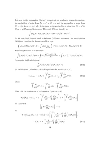 But, due to the memoryless (Markov) property of our stochastic process in question,
the probability of going from Xt = x to Xt = x and the probability of going from
Xt = x to Xt+δt = y over all x is the same as the probability of going from Xt = x to
Xt+δt = y (Chapman-Kolmogorov Theorem). Written formally as
P(y, t + δt|x, t)P(x, t|x , t ) dx = P(y, t + δt|x , t ).
So, we have, inputting this result in Equation (4.30) and re-entering that into Equation
(4.29) and changing the dummy variable y to x.
[Lu(x)] P(x, t|x , t ) dx = u(x) lim
δt−→0
1
δt
P(x, t + δt|x , t ) − P(x, t|x , t ) dx.
Evaluating the limit as a derivative
[Lu(x)] P(x, t|x , t ) dx = u(x)
∂P(x, t|x , t )
∂t
dx = u(x) L∗
P(x, t|x , t ) dx.
So equating inside the integral
∂
∂t
P(x, t|x , t ) = L∗
P(x, t|x , t ) (4.31)
As a result from Deﬁnition 3.4.1,for It¯o processes for a function u(Xt),
u(Xt+δt) = u(Xt) +
t+δt
t
du
dX
dX(s) +
1
2
t+δt
t
d2u
dX2
σ2
ds, (4.32)
where
t+δt
t
du
dX
dX(s) =
t+δt
t
du
dX
µ ds +
t+δt
t
du
dX
σ dB(s).
Then take the expectation of both sides of Equation (4.32)
E [u(Xt)] − u(X0) = E


t+δt
t
µ
du
dX
+
σ2
2
d2u
dX2
ds

 + E


t+δt
t
σ
du
dX
dB(s)

 .
we know that
Eσ
du
dXs
dB(s) −→ 0
so
E [u(Xt+δt)| Xt = x] − u(Xt) = E


t+δt
t
µ
d
dX
+
σ2
2
d2
dX2
u(Xs) ds

 .
Lu(Xt) = E µ
d
dX
+
σ2
2
d2
dX2
u(Xt) . (4.33)
34
 