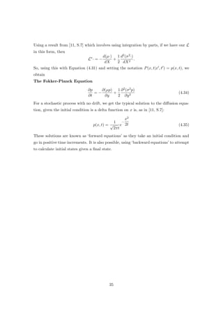 Using a result from [11, S.7] which involves using integration by parts, if we have our L
in this form, then
L∗
· = −
d(µ·)
dX
+
1
2
d2(σ2·)
dX2
.
So, using this with Equation (4.31) and setting the notation P(x, t|x , t ) = p(x, t), we
obtain
The Fokker-Planck Equation
∂p
∂t
= −
∂(µp)
∂y
+
1
2
∂2(σ2p)
∂y2
(4.34)
For a stochastic process with no drift, we get the typical solution to the diﬀusion equa-
tion, given the initial condition is a delta function on x is, as in [11, S.7]:
p(x, t) =
1
√
2πt
e
−
x2
2t (4.35)
These solutions are known as ‘forward equations’ as they take an initial condition and
go in positive time increments. It is also possible, using ‘backward equations’ to attempt
to calculate initial states given a ﬁnal state.
35
 