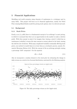 5 Financial Applications
Modelling real world scenarios using elements of randomness is a technique used in
many ﬁelds. This project will focus on it’s ﬁnancial applications, mainly the Nobel
Prize winning Black-Scholes model for pricing stock options, how it is derived and used.
5.1 Background
5.1.1 Stock Prices
Firstly, as in [1, p.291] there is a fundamental concept of ‘no arbitrage’ in asset pricing,
in which it is assumed that there are no opportunities in the market to make a risk-less
proﬁt. With this concept in mind, if we imagine that, buying a stock S, which has no
randomness (volatility) returns the same amount as money placed in the bank, earning
the risk free rate of interest. With many complicated variables continually eﬀecting stock
prices, one method to model them is to treat them as a stochastic process, namely, Ge-
ometric Brownian Motion (4.3). With the concept of the no arbitrage principle causing
a percentage ’drift’ component r for the equation
dSt = rSt dt. (5.1)
Also we incorporate a random element to the stock price by estimating the change in
daily returns on a stock to be of normal distribution, motivated by the following analysis:
Figure 10: The daily percentage returns on the Apple stock.
36
 
