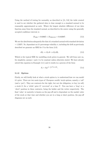 Using the method of testing for normality as described in [11, S.6] the table created
is used to see whether the gathered data is close enough to a standard normal to be
reasonably approximated as such. Where the largest absolute diﬀerence of our data
function away from the standard normal, as described in the source using the generally
accepted conﬁdence interval, is
D1000 = 0.02665 < D1000,0.05 = 0.043007. (5.2)
We see the distribution adequately ﬁts that of a standard normal with standard deviation
∼ 1.333%. So, dependant on it’s percentage volatility σ, including the drift as previously
described we generate an SDE for S in the form (4.3)
dSt = rSt dt + σSt dBt (5.3)
Which is the typical SDE for modelling stock prices in general. We will from now on,
for simplicity, assume r and σ to be constant unless otherwise stated. We have already
solved this equation in Example (4.1) and it results in a process of the form
St = S0e(r−1
2
σ2)t+σBt
. (5.4)
5.1.2 Options
Firstly, we will brieﬂy look at what a stock option is, to understand how we can model
it’s price. There are two main types of ‘European vanilla’ stock options, namely a ‘call’
(and a ‘put’). They are contracts for the right, but not the obligation, to buy (or sell)
a stock S, for a ‘strike’ price E ‘exercised’ at a time T. You can have a ‘long’ or a
‘short’ position in these contracts, being the holder and the writer respectively. The
ﬁnal ‘value’ at maturity is known as the pay-oﬀ and is dependant on the market value
of the stock at that time and whether you are in a long or short position, the pay-oﬀ
diagrams are as such:
38
 