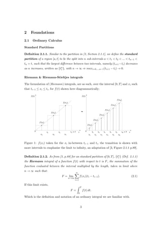 2 Foundations
2.1 Ordinary Calculus
Standard Partitions
Deﬁnition 2.1.1. Similar to the partition in [3, Section 2.1.1], we deﬁne the standard
partition of a region [a, t] to be the split into n sub-intervals a < t1 < t2 < ... < tn−1 <
tn = t, such that the largest diﬀerence between two intervals, namely (ti+1 −ti) decreases
as n increases, written as {tn
i }, with n → ∞ ⇒ maxi=0,...,n−1(ti+1 − ti) → 0.
Riemann & Riemann-Stieltjes integrals
The formulation of (Riemann) integrals, are as such, over the interval [0, T] and xi such
that ti−1 ≤ xi ≤ ti, for f(t) shown here diagrammatically:
Figure 1: f(xi) taken for the xi in-between ti−1 and ti, the transition is shown with
more intervals to emphasise the limit to inﬁnity, an adaptation of [3, Figure 2.1.1 p.89].
Deﬁnition 2.1.2. As from [3, p.88] for an standard partition of [0, T], {tn
i } (Def. 2.1.1)
the Riemann integral of a function f(t) with respect to t is F, the summation of the
function evaluated between the interval multiplied by the length, taken in limit where
n → ∞ such that:
F = lim
n→∞
n
i=1
f(xi)(ti − ti−1). (2.1)
If this limit exists,
F =
T
0
f(t) dt.
Which is the deﬁnition and notation of an ordinary integral we are familiar with.
3
 