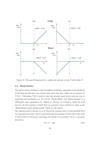 Figure 12: The pay-oﬀ diagrams for a vanilla call and put at time T with strike E.
5.2 Black-Scholes
The option contract itself has a value throughout its lifetime, dependant on the likelihood
of the ﬁnal pay-oﬀ, given the current stock price and time, which can be denoted as
V (S, t). Calculating V (S, t) needs to take into account many factors and one way to
model this was developed, as in [11, S.2] by “Fischer Black” and “Myron Scholes” in a
1973 paper, later expanded on by “Robert C. Merton” to a degree in which the work
done by all three granted a Nobel Prize in economics and is referred to today as the
“Black-Scholes option pricing model” which we will explore.
The equation used is derived, as in [8, Section 6], starting with a certain portfolio Π of
one long option of value V (S, t) as described and the purchase of delta (∆) of the stock
S (will mostly be fractional, something not usually to be possible, but it is assumed)
denoted by
Π = V − ∆S. (5.5)
39
 