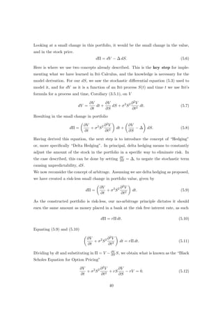 Looking at a small change in this portfolio, it would be the small change in the value,
and in the stock price.
dΠ = dV − ∆ dS. (5.6)
Here is where we use two concepts already described. This is the key step for imple-
menting what we have learned in It¯o Calculus, and the knowledge is necessary for the
model derivation. For our dS, we saw the stochastic diﬀerential equation (5.3) used to
model it, and for dV as it is a function of an It¯o process S(t) and time t we use It¯o’s
formula for a process and time, Corollary (3.5.1), on V
dV =
∂V
∂t
dt +
∂V
∂S
dS + σ2
S2 ∂2V
∂t2
dt. (5.7)
Resulting in the small change in portfolio
dΠ =
∂V
∂t
+ σ2
S2 ∂2V
∂t2
dt +
∂V
∂S
− ∆ dS. (5.8)
Having derived this equation, the next step is to introduce the concept of “Hedging”
or, more speciﬁcally “Delta Hedging”. In principal, delta hedging means to constantly
adjust the amount of the stock in the portfolio in a speciﬁc way to eliminate risk. In
the case described, this can be done by setting ∂V
∂S = ∆, to negate the stochastic term
causing unpredictability, dS.
We now reconsider the concept of arbitrage. Assuming we are delta hedging as proposed,
we have created a risk-less small change in portfolio value, given by
dΠ =
∂V
∂t
+ σ2
S2 ∂2V
∂t2
dt. (5.9)
As the constructed portfolio is risk-less, our no-arbitrage principle dictates it should
earn the same amount as money placed in a bank at the risk free interest rate, as such
dΠ = rΠ dt. (5.10)
Equating (5.9) and (5.10)
∂V
∂t
+ σ2
S2 ∂2V
∂t2
dt = rΠ dt. (5.11)
Dividing by dt and substituting in Π = V − ∂V
∂S S, we obtain what is known as the “Black
Scholes Equation for Option Pricing”
∂V
∂t
+ σ2
S2 ∂2V
∂t2
+ rS
∂V
∂S
− rV = 0. (5.12)
40
 