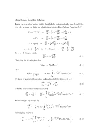 Black-Scholes Equation Solution
Taking the general derivation for the Black-Scholes option pricing formula from [8, Sec-
tion 8.2], we make the following substitutions into the Black-Scholes Equation (5.12)
V = e−r(t−t)
U ⇒
∂U
∂t
+
1
2
σ2
S2 ∂2U
∂S2
+ rS
∂U
∂S
= 0
τ = T − t ⇒
∂U
∂τ
=
1
2
σ2
S2 ∂2U
∂S2
+ rS
∂U
∂S
ξ = log(S) ⇒
∂U
∂τ
=
1
2
σ2 ∂2U
∂ξ2
+ (r −
1
2
σ2
)
∂U
∂ξ
x = ξ + (r −
1
2
σ2
)τ & U = W(x, τ) ⇒
∂W
∂τ
=
1
2
σ2 ∂2W
∂x2
So we are looking to satisfy
∂W
∂τ
=
1
2
σ2 ∂2W
∂x2
. (5.13)
Observing the following function
W(x, τ) = F(τ)I(x, τ), (5.14)
where
F(τ) =
1
σ
√
2πτ
, I(x, τ) =
∞
−∞
e−
(x −x)2
2σ2τ Payoﬀ(ex
)dx . (5.15)
We know by partial diﬀerentiation on Equation (5.14) with respect to τ
∂W
∂τ
=
∂F
∂τ
I + F
∂I
∂τ
. (5.16)
With the individual derivatives evaluated
∂F
∂τ
= −
1
2τ
F,
∂I
∂τ
=
∞
−∞
(x − x)2
2σ2τ2
e−
(x −x)2
2σ2τ Payoﬀ(ex
)dx . (5.17)
Substituting (5.17) into (5.16)
∂W
∂τ
= −
1
2τ
FI + F
∞
−∞
(x − x)2
2σ2τ2
e−
(x −x)2
2σ2τ Payoﬀ(ex
)dx .
Rearranging, results in
∂W
∂τ
=
1
2
σ2
F


∞
−∞
(x − x)2
σ4τ2
−
1
σ2τ
e−
(x −x)2
2σ2τ Payoﬀ(ex
)dx

 . (5.18)
41
 