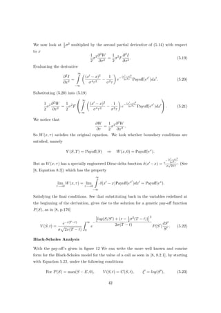 We now look at 1
2σ2 multiplied by the second partial derivative of (5.14) with respect
to x
1
2
σ2 ∂2W
∂x2
=
1
2
σ2
F
∂2I
∂x2
. (5.19)
Evaluating the derivative
∂2I
∂x2
=
∞
−∞
(x − x)2
σ4τ2
−
1
σ2τ
e−
(x −x)2
2σ2τ Payoﬀ(ex
)dx . (5.20)
Substituting (5.20) into (5.19)
1
2
σ2 ∂2W
∂x2
=
1
2
σ2
F


∞
−∞
(x − x)2
σ4τ2
−
1
σ2τ
e−
(x −x)2
2σ2τ Payoﬀ(ex
)dx

 . (5.21)
We notice that
∂W
∂τ
=
1
2
σ2 ∂2W
∂x2
.
So W(x, τ) satisﬁes the original equation. We look whether boundary conditions are
satisﬁed, namely
V (S, T) = Payoﬀ(S) ⇒ W(x, 0) = Payoﬀ(ex
).
But as W(x, τ) has a specially engineered Dirac delta function δ(x −x) = e
−
(x −x)2
2σ2τ
σ
√
2πτ
(See
[8, Equation 8.3]) which has the property
lim
τ−→0
W(x, τ) = lim
τ−→0
∞
−∞
δ(x − x)Payoﬀ(ex
)dx = Payoﬀ(ex
).
Satisfying the ﬁnal conditions. See that substituting back in the variables redeﬁned at
the beginning of the derivation, gives rise to the solution for a generic pay-oﬀ function
P(S), as in [8, p.176]
V (S, t) =
e−r(T−t)
σ 2π(T − t)
∞
0
e
−
log(S/S ) + (r − 1
2σ2(T − t))
2
2σ(T − t) P(S )
dS
S
. (5.22)
Black-Scholes Analysis
With the pay-oﬀ’s given in ﬁgure 12 We can write the more well known and concise
form for the Black-Scholes model for the value of a call as seen in [8, 8.2.1], by starting
with Equation 5.22, under the following conditions
For P(S) = max(S − E, 0), V (S, t) = C(S, t), ξ = log(S ), (5.23)
42
 