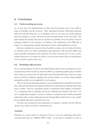 6 Conclusions
6.1 Understanding processes
As we have seen, the implementation of ideas from It¯o calculus can be very useful to
help in modelling real life scenarios. After deducing Stochastic diﬀerential equations
based oﬀ real life behaviour, as in Equation (5.3) we can then use results deduced
from the formulas to create relatively accurate interpretations of the real world. The
ideas behind It¯o calculus also help us envision the possible nature of systems with the
behaviour deﬁned in the equation, by looking at the realizations of the SDE like in
Figure 7, it demonstrates possible outcomes for better understanding the process.
However, although we can get an idea of realistic scenarios, the very basis of stochas-
tic calculus is that it is built on probability and expectation. We can derive SDE’s and
look at possible realizations of Ito processes, but that is all they are, it is not a deter-
ministic process as it is random by nature, we can at best deduce what we would expect
it to be and how much it may vary.
6.2 Modelling eﬀectiveness
As we see from Figures 13 and 14, the Black-Scholes model with the parameters we de-
termined from other real data is relatively eﬀective at predicting option prices (whether
these values are accurate for the ﬁnal option pay-oﬀ is discussed later), there are many
factors involved in making it possibly more precise however, as we have made multiple
assumptions which are not applicable to real markets.
First of all, the no-arbitrage principle is not something that is prevalent in real mar-
kets, with entire divisions of companies dedicated to extracting any arbitrage that exists
from a market. One key assumption made is consistently delta hedging as described.
It is a important idea to eliminate all risk by nullifying the stochastic dS term. It is
not an applicable principle to execute in reality as transaction fee’s would accumulate
inﬂuencing value, as those taking part in the buying/selling would want to turn a proﬁt,
hence making back their transaction fee’s too.
We have also assumed two key parameters as constant, volatility and the risk free
interest rate, neither of which is necessarily true.
Volatility
Volatility of a stock could be a function of time or even the underlying stock price,
creating much more of a diﬃcult PDE to solve. It can also be calculated, as seen in
45
 