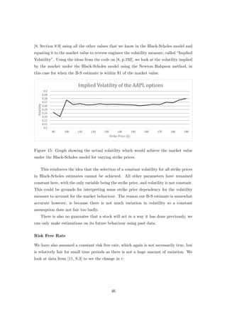 [8, Section 8.9] using all the other values that we know in the Black-Scholes model and
equating it to the market value to reverse engineer the volatility measure, called “Implied
Volatility”. Using the ideas from the code on [8, p.192], we look at the volatility implied
by the market under the Black-Scholes model using the Newton Rahpson method, in
this case for when the B-S estimate is within $1 of the market value.
Figure 15: Graph showing the actual volatility which would achieve the market value
under the Black-Scholes model for varying strike prices.
This reinforces the idea that the selection of a constant volatility for all strike prices
in Black-Scholes estimates cannot be achieved. All other parameters have remained
constant here, with the only variable being the strike price, and volatility is not constant.
This could be grounds for interpreting some strike price dependency for the volatility
measure to account for the market behaviour. The reason our B-S estimate is somewhat
accurate however, is because there is not much variation in volatility so a constant
assumption does not fair too badly.
There is also no guarantee that a stock will act in a way it has done previously, we
can only make estimations on its future behaviour using past data.
Risk Free Rate
We have also assumed a constant risk free rate, which again is not necessarily true, but
is relatively fair for small time periods as there is not a huge amount of variation. We
look at data from [11, S.3] to see the change in r:
46
 