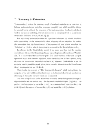 7 Summary & Extensions
To summarize, I believe the ideas as a result of stochastic calculus are a great tool in
helping understanding an modelling processes, especially that which would be allowed
to naturally occur without the awareness of its implementation. Stochastic calculus is
used in population modelling, which is not covered in this project but is an extension
of the ideas presented (See [9], or [10, Pp.2]).
But any widely renowned solution to a problem inﬂuenced by human behaviour
using uncertainty can be subsequently taken advantage of and exploited by making
the assumption that the human aspect of the system will now behave according the
“Solution”, as I believe what is happening to an extent in the Black-Scholes model.
In reference to the Black-Scholes model, it has more uses than just the equation
derived here, it is used for the pricing of many types of options diﬀerent to our “Vanilla”
call. It is also used for the described “put”, also binary versions of the call and put,
options on stocks with dividend payments, and a variety of other “Exotic” options, many
of which can be seen and researched further in [8]. However, Black-Scholes is not the
exclusive idea for modelling stock prices, there are other ideas such as the idea of chaos
theory implementation, see [10, Pp.3].
There is also the concept of “The Stratonovich Integral” which instead takes the
midpoint of the interval like outlined and more in [3, Section 2.4], which is another way
of looking at stochastic calculus which can be explored.
The main things to note about It¯o calculus is where it diﬀers from general concepts of
regular calculus we are familiar too. Like the deﬁnition of the integral (Eq.(3.10)) , the
product rule/integration by parts (Eq.(3.25)), the exponential and logarithm (Eq.(4.10)
& (4.11)) and the concept of strong (Eq.(4.2)) and weak (Eq.(4.25)) solutions.
48
 