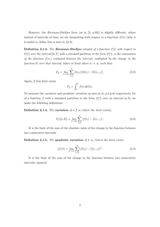 However, the Riemann-Stieltjes form (as in [3, p.93]) is slightly diﬀerent, where
instead of intervals of time, we are integrating with respect to a function, G(t) (why it
is useful to deﬁne this is seen in §2.3).
Deﬁnition 2.1.3. The Riemann-Stieltjes integral of a function f(t) with respect to
G(t) over the interval [0, T] with a standard partition in the form {tn
i }, is the summation
of the function f(xi) evaluated between the interval, multiplied by the change in the
function G over that interval, taken in limit where n → ∞ such that:
Fg = lim
n→∞
n
i=1
f(xi) [G(ti) − G(ti−1)] . (2.2)
Again, if this limit exists
Fg =
T
0
f(t) dG(t).
To measure the variation and quadratic variation as seen in [1, p.4,p.8] respectively, for
of a function f with a standard partition in the form {tn
i } over an interval [a, b], we
make the following deﬁnitions:
Deﬁnition 2.1.4. The variation of a f is (where the limit exists),
Vf ([a, b]) = lim
n→∞
n
i=1
|f(ti) − f(ti−1)| . (2.3)
It is the limit of the sum of the absolute value of the change in the function between
two consecutive intervals.
Deﬁnition 2.1.5. The quadratic variation of f is, (where the limit exists)
[f] (t) = lim
n→∞
n
i=1
(f(ti) − f(ti−1))2
. (2.4)
It is the limit of the sum of the change in the function between two consecutive
intervals, squared.
4
 
