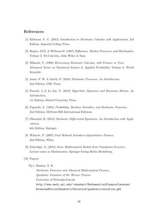 References
[1] Klebaner, F. C. (2012) Introduction to Stochastic Calculus with Applications, 3rd
Edition, Imperial College Press.
[2] Rogers, LCG. & Williams D. (1987) Diﬀusions, Markov Processes, and Martingales,
Volume 2: It¯o Calculus, John Wiley & Sons.
[3] Mikosch, T. (1998) Elementary Stochastic Calculus, with Finance in View,
Advanced Series on Statistical Science & Applied Probability Volume 6, World
Scientiﬁc.
[4] Jones, P. W. & Smith, P. (2010) Stochastic Processes, An Introduction,
2nd Edition, CRC Press.
[5] Franchi, J. & Le Jan, Y. (2012) Hyperbolic Dynamics and Brownian Motion, An
Introduction,
1st Edition, Oxford University Press.
[6] Papoulis, A. (1984) Probability, Random Variables, and Stochastic Processes,
2nd Edition, McGraw-Hill International Editions.
[7] Øksendal, B. (2013) Stochastic Diﬀerential Equations, An Introduction with Appli-
cations,
6th Edition, Springer.
[8] Wilmott, P. (2007) Paul Wilmott Introduces Quantitative Finance,
2nd Edition, Wiley.
[9] Etheridge, A. (2012) Some Mathematical Models from Population Genetics,
Lecture notes in Mathematics, Springer-Verlag Berlin Heidelberg.
[10] Papers:
Pp.1 Dunbar, S. R.
Stochastic Processes and Advanced Mathematical Finance,
Quadratic Variation of the Wiener Process
University of Nebraska-Lincoln
http://www.math.unl.edu/~sdunbar1/MathematicalFinance/Lessons/
BrownianMotion/QuadraticVariation/quadraticvariation.pdf
49
 