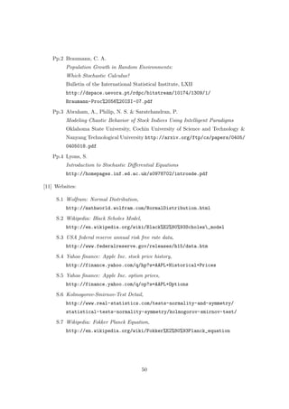 Pp.2 Braumann, C. A.
Population Growth in Random Environments:
Which Stochastic Calculus?
Bulletin of the International Statistical Institute, LXII
http://dspace.uevora.pt/rdpc/bitstream/10174/1309/1/
Braumann-Proc%2056%20ISI-07.pdf
Pp.3 Abraham, A., Philip, N. S. & Saratchandran, P.
Modeling Chaotic Behavior of Stock Indices Using Intelligent Paradigms
Oklahoma State University, Cochin University of Science and Technology &
Nanyang Technological University http://arxiv.org/ftp/cs/papers/0405/
0405018.pdf
Pp.4 Lyons, S.
Introduction to Stochastic Diﬀerential Equations
http://homepages.inf.ed.ac.uk/s0978702/introsde.pdf
[11] Websites:
S.1 Wolfram: Normal Distribution,
http://mathworld.wolfram.com/NormalDistribution.html
S.2 Wikipedia: Black Scholes Model,
http://en.wikipedia.org/wiki/Black%E2%80%93Scholes_model
S.3 USA federal reserve annual risk free rate data,
http://www.federalreserve.gov/releases/h15/data.htm
S.4 Yahoo ﬁnance: Apple Inc. stock price history,
http://finance.yahoo.com/q/hp?s=AAPL+Historical+Prices
S.5 Yahoo ﬁnance: Apple Inc. option prices,
http://finance.yahoo.com/q/op?s=AAPL+Options
S.6 Kolmogorov-Smirnov-Test Detail,
http://www.real-statistics.com/tests-normality-and-symmetry/
statistical-tests-normality-symmetry/kolmogorov-smirnov-test/
S.7 Wikipedia: Fokker Planck Equation,
http://en.wikipedia.org/wiki/Fokker%E2%80%93Planck_equation
50
 
