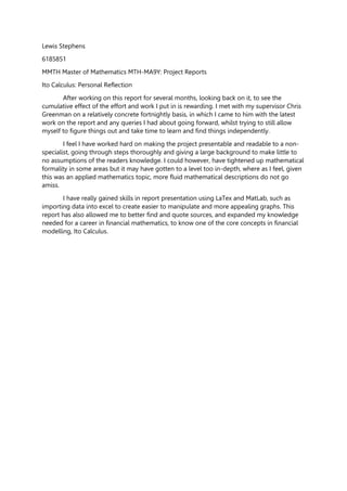 Lewis Stephens
6185851
MMTH Master of Mathematics MTH-MA9Y: Project Reports
Ito Calculus: Personal Reflection
After working on this report for several months, looking back on it, to see the
cumulative effect of the effort and work I put in is rewarding. I met with my supervisor Chris
Greenman on a relatively concrete fortnightly basis, in which I came to him with the latest
work on the report and any queries I had about going forward, whilst trying to still allow
myself to figure things out and take time to learn and find things independently.
I feel I have worked hard on making the project presentable and readable to a non-
specialist, going through steps thoroughly and giving a large background to make little to
no assumptions of the readers knowledge. I could however, have tightened up mathematical
formality in some areas but it may have gotten to a level too in-depth, where as I feel, given
this was an applied mathematics topic, more fluid mathematical descriptions do not go
amiss.
I have really gained skills in report presentation using LaTex and MatLab, such as
importing data into excel to create easier to manipulate and more appealing graphs. This
report has also allowed me to better find and quote sources, and expanded my knowledge
needed for a career in financial mathematics, to know one of the core concepts in financial
modelling, Ito Calculus.
 