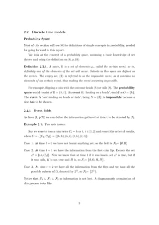 2.2 Discrete time models
Probability Space
Most of this section will use [6] for deﬁnitions of simple concepts in probability, needed
for going forward in this report.
We look at the concept of a probability space, assuming a basic knowledge of set
theory and using the deﬁnition on [6, p.19]:
Deﬁnition 2.2.1. A space, Ω is a set of elements ωi, called the certain event, as in,
deﬁnitely one of the elements of the set will occur. Subsets in this space are deﬁned as
the events. The empty set, {∅} is referred to as the impossible event, as it contains no
elements of the certain event, thus making the event occurring impossible.
For example, ﬂipping a coin with the outcome heads (h) or tails (t). The probability
space would consist of Ω = {h, t}. An event O, ‘landing on a heads’, would be O = {h}.
The event N ‘not landing on heads or tails’, being N = {∅}, is impossible because a
side has to be chosen.
2.2.1 Event ﬁelds
As from [1, p.22] we can deﬁne the information gathered at time t to be denoted by Ft.
Example 2.1. Two coin tosses:
Say we were to toss a coin twice Ci = h or t, i ∈ [1, 2] and record the order of results,
where Ω = {(C1, C2)} = {(h, h), (h, t), (t, h), (t, t)}:
Case 1. At time t = 0 we have not learnt anything yet, so the ﬁeld is F0= {∅, Ω}
Case 2. At time t = 1 we have the information from the ﬁrst coin ﬂip. Denote the set
H = {(h, C2)}. Now we know that at time 1 if it was heads, set H is true, but if
it was tails, H is not true and ¯H is, so F1= ∅, Ω, H, ¯H .
Case 3. At time t = 2 we have all the information from the ﬂips and we have all the
possible subsets of Ω, denoted by 2Ω, so F2= 2Ω .
Notice that F0 ⊂ F1 ⊂ F2 as information is not lost. A diagrammatic atomization of
this process looks like:
5
 