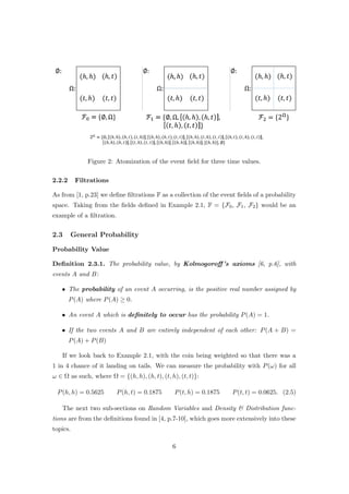 Figure 2: Atomization of the event ﬁeld for three time values.
2.2.2 Filtrations
As from [1, p.23] we deﬁne ﬁltrations F as a collection of the event ﬁelds of a probability
space. Taking from the ﬁelds deﬁned in Example 2.1, F = {F0, F1, F2} would be an
example of a ﬁltration.
2.3 General Probability
Probability Value
Deﬁnition 2.3.1. The probability value, by Kolmogoroﬀ’s axioms [6, p.6], with
events A and B:
• The probability of an event A occurring, is the positive real number assigned by
P(A) where P(A) ≥ 0.
• An event A which is deﬁnitely to occur has the probability P(A) = 1.
• If the two events A and B are entirely independent of each other: P(A + B) =
P(A) + P(B)
If we look back to Example 2.1, with the coin being weighted so that there was a
1 in 4 chance of it landing on tails. We can measure the probability with P(ω) for all
ω ∈ Ω as such, where Ω = {(h, h), (h, t), (t, h), (t, t)}:
P(h, h) = 0.5625 P(h, t) = 0.1875 P(t, h) = 0.1875 P(t, t) = 0.0625. (2.5)
The next two sub-sections on Random Variables and Density & Distribution func-
tions are from the deﬁnitions found in [4, p.7-10], which goes more extensively into these
topics.
6
 