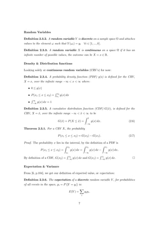Random Variables
Deﬁnition 2.3.2. A random variable Y is discrete on a sample space Ω and attaches
values to the element ω such that Y (ωi) = yi ∀i ∈ [1, ..., k].
Deﬁnition 2.3.3. A random variable X is continuous on a space Ω if it has an
inﬁnite number of possible values, the outcome can be X = x ∈ R.
Density & Distribution functions
Looking solely at continuous random variables (CRV’s) for now:
Deﬁnition 2.3.4. A probability density function (PDF) g(x) is deﬁned for the CRV,
X = x, over the inﬁnite range −∞ < x < ∞ where:
• 0 ≤ g(x)
• P(x1 ≤ x ≤ x2) =
x2
x1
g(x) dx
•
∞
−∞ g(x) dx = 1
Deﬁnition 2.3.5. A cumulative distribution function (CDF) G(˜x), is deﬁned for the
CRV, X = ˜x, over the inﬁnite range −∞ < ˜x < ∞ to be
G(˜x) = P(X ≤ ˜x) =
˜x
−∞
g(x) dx. (2.6)
Theorem 2.3.1. For a CRV X, the probability
P(x1 ≤ x ≤ x2) = G(x2) − G(x1). (2.7)
Proof. The probability x lies in the interval, by the deﬁnition of a PDF is
P(x1 ≤ x ≤ x2) =
x2
x1
g(x) dx =
x2
−∞
g(x) dx −
x1
−∞
g(x) dx,
By deﬁnition of a CDF, G(x2) =
x2
−∞ g(x) dx and G(x1) =
x1
−∞ g(x) dx.
Expectation & Variance
From [6, p.104], we get our deﬁnition of expected value, or expectation:
Deﬁnition 2.3.6. The expectation of a discrete random variable Y , for probabilities
of all events in the space, pi = P {Y = yi} is:
E(Y ) =
i
yipi.
7
 
