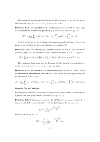 The continuous form involves the Riemann-Stieltjes integral (§2.1), but over an in-
ﬁnite interval −∞ < x−n < x−n+1 < ... < xn−1 < xn = ∞.
Deﬁnition 2.3.7. The expectation of a continuous random variable X, where G(x)
is the cumulative distribution function of X with known derivative g(x) is:
E(X) = lim
n→∞
n
i=1
xi [G(xi) − G(xi−1)] =
∞
−∞
x dG(x) =
∞
−∞
xg(x) dx.
From [6, p.104], we get our deﬁnition of variance commonly noted as σ2, where σ is
known as the standard deviation, with identities seen in [4, p.11]:
Deﬁnition 2.3.8. The variance of a discrete random variable Y , with expectation
(or mean) E(Y ) = µ, for probabilities of all events in the space, pi = P {Y = yi} is:
σ2
Y =
i
(yi − µ)2
pi = E (Y − µ)2
= E(Y 2
) − 2E(Y )µ + µ2
= E(Y 2
) − µ2
.
The continuous form, again uses the Riemann-Stieltjes integral over an inﬁnite in-
terval −∞ < x−n < x−n+1 < ... < xn−1 < xn = ∞ where:
Deﬁnition 2.3.9. The variance of a continuous random variable X, where G(x) is
the cumulative distribution function of X with known derivative g(x) along with
the expectation E(X) = µ is:
σ2
X = lim
n→∞
n
i=1
(xi − µ)2
[G(xi) − G(xi−1)] =
∞
−∞
(x − µ)2
dG(x) =
∞
−∞
(x − µ)2
g(x) dx.
Gaussian Normal Variable
Having deﬁned probability density functions previously in this section, we now look at
a speciﬁc case used going forward, deﬁned in [1, 4, p.41,p.15].
Deﬁnition 2.3.10. Gaussian normal variable (GNV), for a random variable X =
N(µ, σ2) with E(X) = µ and V ar(X) = σ2, the PDF g(x) is, for ∞ < x < ∞ :
g(x) =
1
σ
√
2π
· e
−
(x − µ)2
2σ2
.
Hence, the CDF for X = ˜x:
G(˜x) =
˜x
−∞
1
σ
√
2π
· e
−
(x − µ)2
2σ2
dx,
8
 