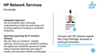 © Copyright 2012 Hewlett-Packard Development Company, L.P. The information contained herein is subject to change without notice.15
Our people
HP Network Services
Integrated approach
Our consultants have a thorough
understanding of both the technology and
business aspects of building a connected
enterprise.
Expertise spanning the IT solution
lifecycle
We can help you transform, simplify,
optimize, and secure your network to achieve
the agility and availability required to enable
today’s business demands and mega IT
trends, such as cloud, mobility and big data.
Connect with HP network experts
like Craig Partridge, business &
technical consultant
http://h30406.www3.hp.com/campaigns/2010/humanity/e
xperts/partridge.php
 