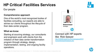 © Copyright 2012 Hewlett-Packard Development Company, L.P. The information contained herein is subject to change without notice.17
Our people
HP Critical Facilities Services
Connect with HP experts
like Rick Sawyer
http://h30406.www3.hp.com/campaigns/2010
/humanity/experts/sawyer.php
Comprehensive approach
One of the world’s most recognized bodies of
facilities consulting, our experts are able to
advise our clients throughout the lifecycle of
their data center program.
What we know
Starting at sourcing strategy, our consultants
and engineers work with clients from the
initiation of their data center transformation
program through strategy, design,
implementation, testing, and ongoing facility
operations.
 
