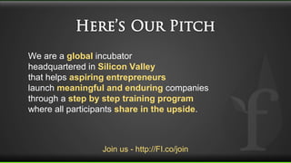 Join us - http://FI.co/join
We are a global incubator
headquartered in Silicon Valley
that helps aspiring entrepreneurs
launch meaningful and enduring companies
through a step by step training program
where all participants share in the upside.
 
