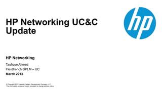 © Copyright 2012 Hewlett-Packard Development Company, L.P.
The information contained herein is subject to change without notice.
HP Networking
HP Networking UC&C
Update
Taufique Ahmed
FlexBranch GPLM – UC
March 2013
 