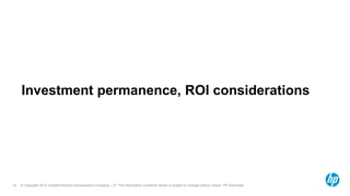 © Copyright 2012 Hewlett-Packard Development Company, L.P. The information contained herein is subject to change without notice. HP Restricted.16
Investment permanence, ROI considerations
 