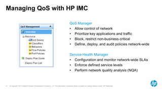 © Copyright 2012 Hewlett-Packard Development Company, L.P. The information contained herein is subject to change without notice. HP Restricted.21
Managing QoS with HP IMC
QoS Manager
• Allow control of network
• Prioritize key applications and traffic
• Block, restrict non-business critical
• Define, deploy, and audit policies network-wide
Service Health Manager
• Configuration and monitor network-wide SLAs
• Enforce defined service levels
• Perform network quality analysis (NQA)
 