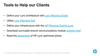 © Copyright 2012 Hewlett-Packard Development Company, L.P. The information contained herein is subject to change without notice. HP Restricted.28
Tools to Help our Clients
• Define your Lync architecture with Lync Planning Guide
• Utilize Lync Planning Tool
• Define your infrastructure with the HP Planning Tool for Lync
• Download survivable branch communications module solution brief
• Read the datasheets of HP Lync optimized phone
 