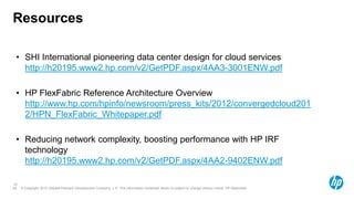 © Copyright 2012 Hewlett-Packard Development Company, L.P. The information contained herein is subject to change without notice. HP Restricted.29
Resources
29
• SHI International pioneering data center design for cloud services
http://h20195.www2.hp.com/v2/GetPDF.aspx/4AA3-3001ENW.pdf
• HP FlexFabric Reference Architecture Overview
http://www.hp.com/hpinfo/newsroom/press_kits/2012/convergedcloud201
2/HPN_FlexFabric_Whitepaper.pdf
• Reducing network complexity, boosting performance with HP IRF
technology
http://h20195.www2.hp.com/v2/GetPDF.aspx/4AA2-9402ENW.pdf
 